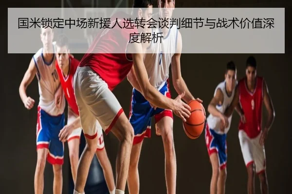 国米锁定中场新援人选转会谈判细节与战术价值深度解析