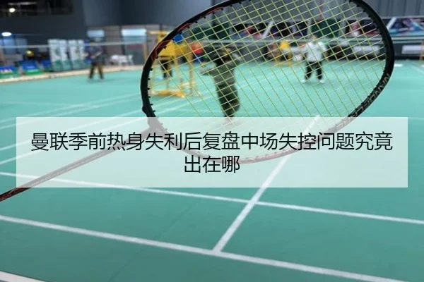 曼联季前热身失利后复盘中场失控问题究竟出在哪